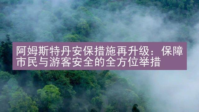 阿姆斯特丹安保措施再升级：保障市民与游客安全的全方位举措